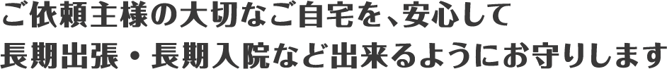 ご依頼主様の大事なご自宅を、安心して長期出張・長期入院できるようにお守りします。